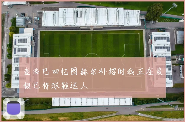 查洛巴回忆图赫尔补招时我正在度假已将球鞋送人