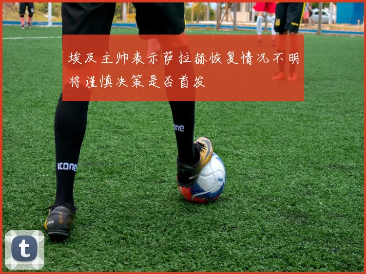 埃及主帅表示萨拉赫恢复情况不明将谨慎决策是否首发