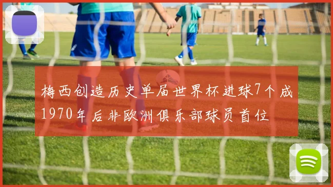 梅西创造历史单届世界杯进球7个成1970年后非欧洲俱乐部球员首位