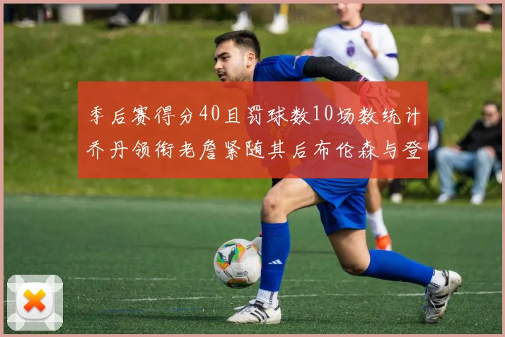 季后赛得分40且罚球数10场数统计乔丹领衔老詹紧随其后布伦森与登库并肩奋战