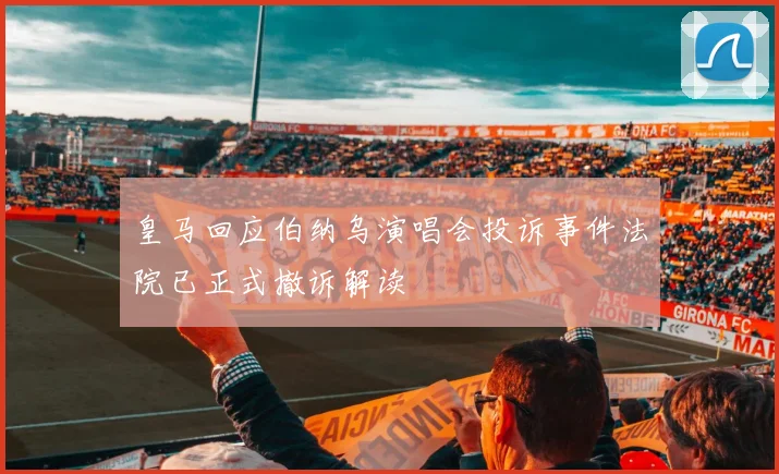 皇马回应伯纳乌演唱会投诉事件法院已正式撤诉解读