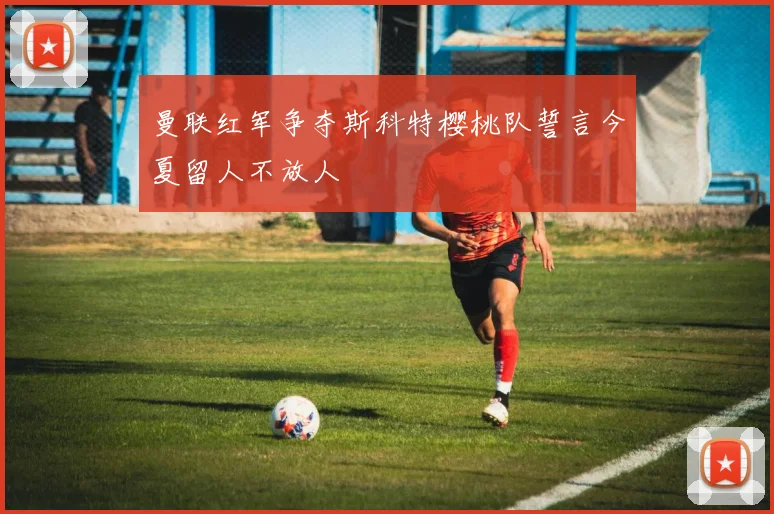 曼联红军争夺斯科特樱桃队誓言今夏留人不放人
