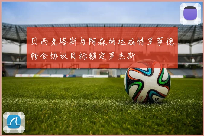 贝西克塔斯与阿森纳达成特罗萨德转会协议目标锁定罗杰斯