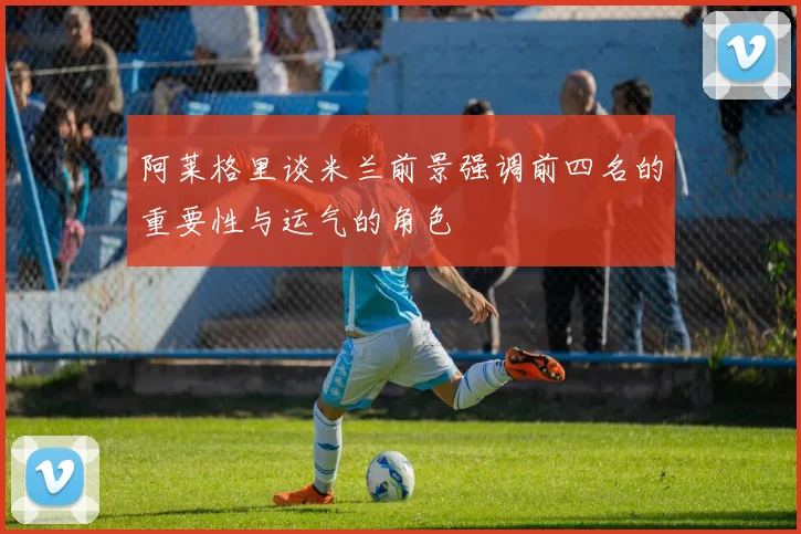 阿莱格里谈米兰前景强调前四名的重要性与运气的角色