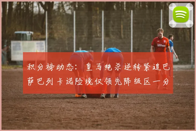 积分榜动态：皇马绝杀逆转紧追巴萨巴列卡诺险境仅领先降级区一分