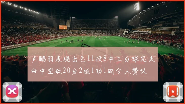 卢鹏羽表现出色11投8中三分球完美命中空砍20分2板1助1断令人赞叹