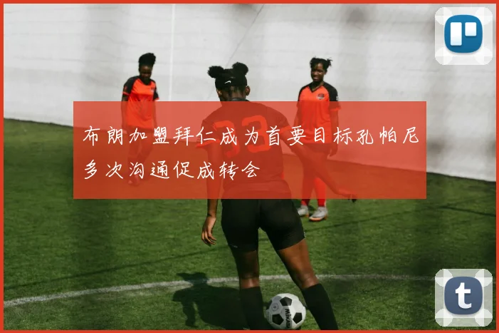 布朗加盟拜仁成为首要目标孔帕尼多次沟通促成转会