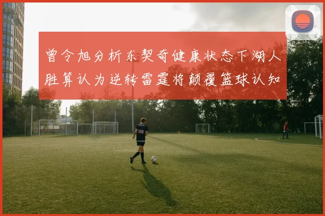 曾令旭分析东契奇健康状态下湖人胜算认为逆转雷霆将颠覆篮球认知