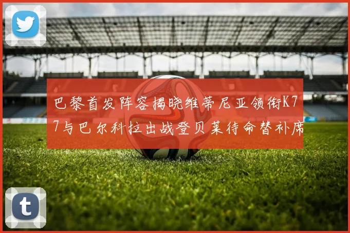 巴黎首发阵容揭晓维蒂尼亚领衔K77与巴尔科拉出战登贝莱待命替补席