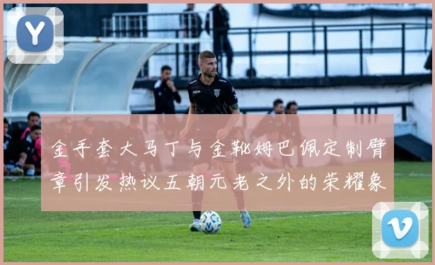 金手套大马丁与金靴姆巴佩定制臂章引发热议五朝元老之外的荣耀象征