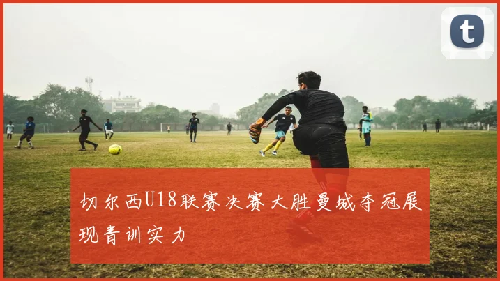 切尔西U18联赛决赛大胜曼城夺冠展现青训实力