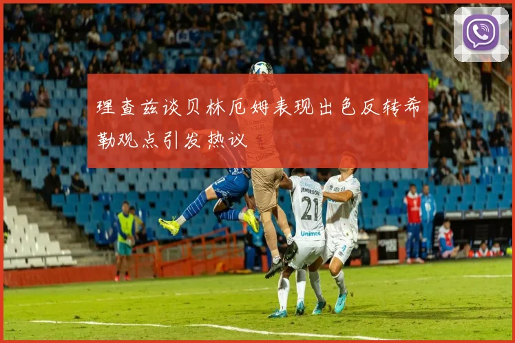 理查兹谈贝林厄姆表现出色反转希勒观点引发热议