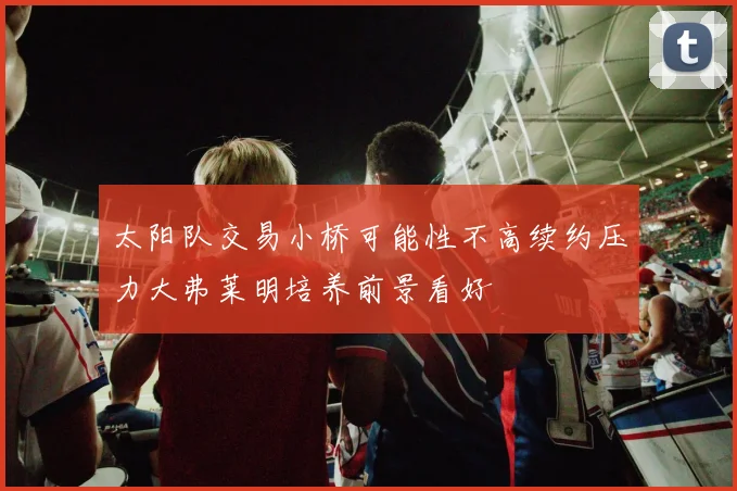 太阳队交易小桥可能性不高续约压力大弗莱明培养前景看好