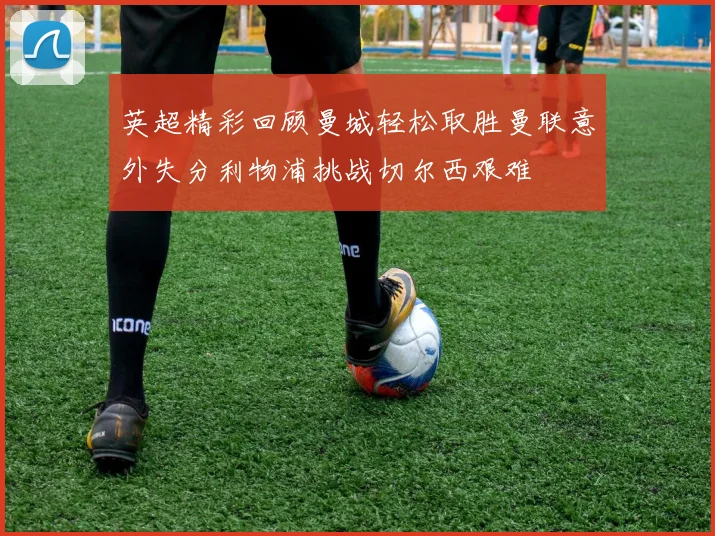 英超精彩回顾曼城轻松取胜曼联意外失分利物浦挑战切尔西艰难