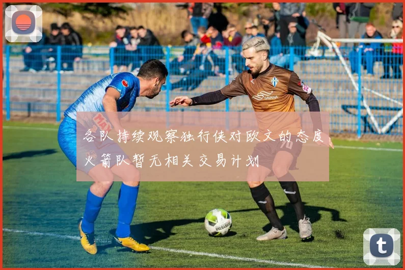 各队持续观察独行侠对欧文的态度火箭队暂无相关交易计划