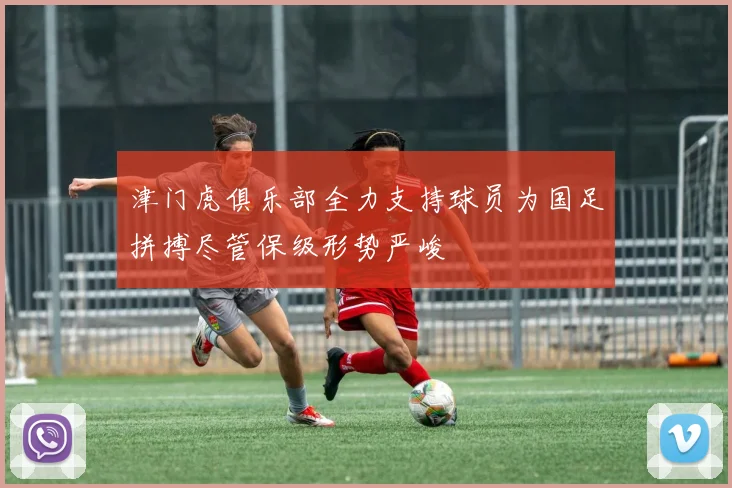 津门虎俱乐部全力支持球员为国足拼搏尽管保级形势严峻