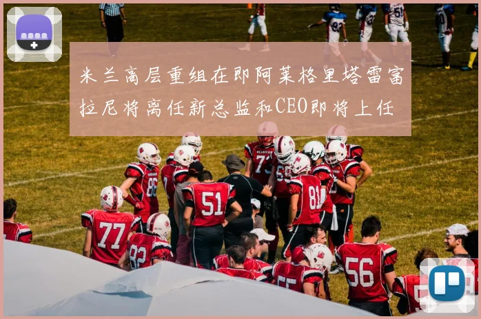 米兰高层重组在即阿莱格里塔雷富拉尼将离任新总监和CEO即将上任