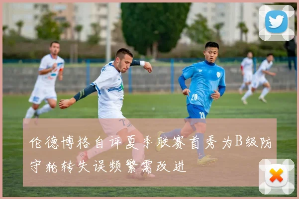 伦德博格自评夏季联赛首秀为B级防守轮转失误频繁需改进