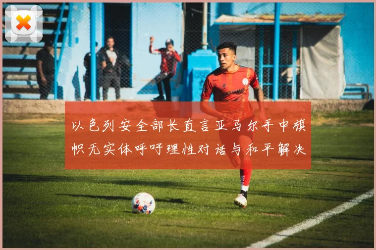 以色列安全部长直言亚马尔手中旗帜无实体呼吁理性对话与和平解决方案