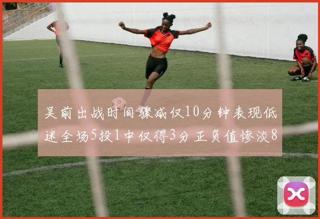 吴前出战时间骤减仅10分钟表现低迷全场5投1中仅得3分正负值惨淡8