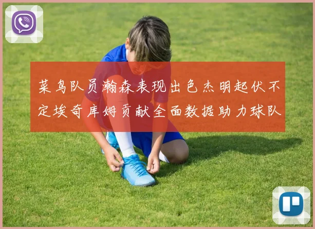 菜鸟队员瀚森表现出色杰明起伏不定埃奇库姆贡献全面数据助力球队