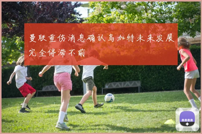 曼联重伤消息确认乌加特未来发展完全停滞不前