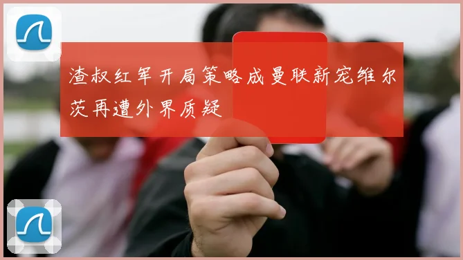 渣叔红军开局策略成曼联新宠维尔茨再遭外界质疑