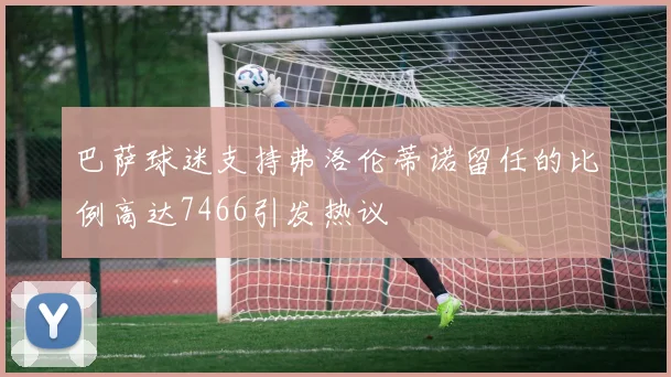 巴萨球迷支持弗洛伦蒂诺留任的比例高达7466引发热议