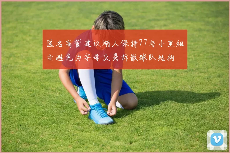 匿名高管建议湖人保持77与小里组合避免为字母交易拆散球队结构