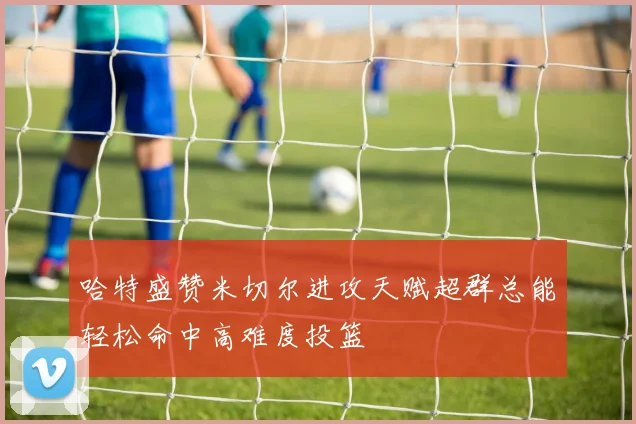 哈特盛赞米切尔进攻天赋超群总能轻松命中高难度投篮